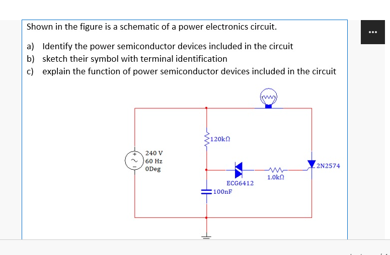 Shown in the figure is a schematic of a power electronics circuit.
...
a) Identify the power semiconductor devices included in the circuit
b) sketch their symbol with terminal identification
c) explain the function of power semiconductor devices included in the circuit
120kn
240 V
60 Hz
ODeg
2N2574
1.0kn
ЕCG6412
100nF
