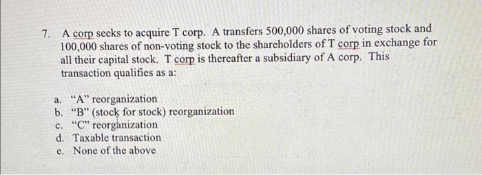 7. A corp seeks to acquire T corp. A transfers 500,000 shares of voting stock and
100,000 shares of non-voting stock to the shareholders of T corp in exchange for
all their capital stock. T corp is thereafter a subsidiary of A corp. This
transaction qualifies as a:
a. "A" reorganization
b. "B" (stock for stock) reorganization
c. "C" reorganization
d. Taxable transaction
e. None of the above