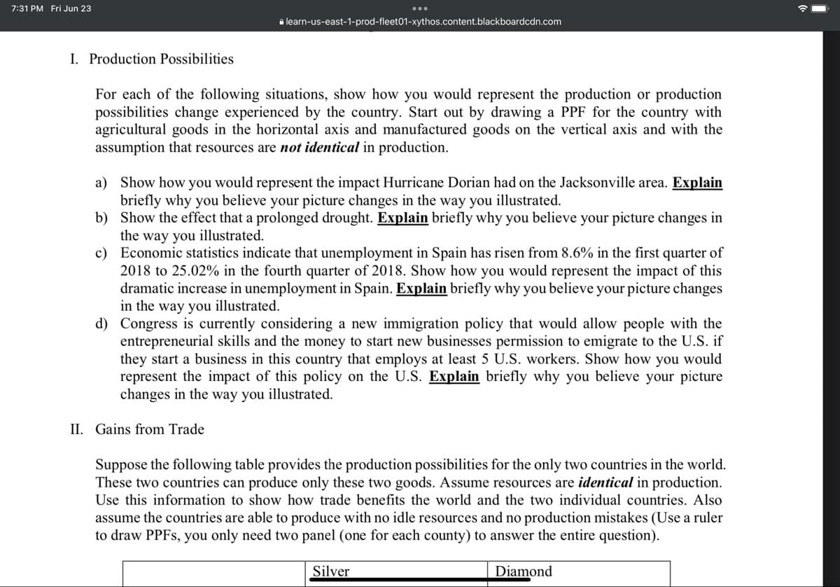 7:31 PM Fri Jun 23
I. Production Possibilities
learn-us-east-1-prod-fleet01-xythos.content.blackboardcdn.com
For each of the following situations, show how you would represent the production or production
possibilities change experienced by the country. Start out by drawing a PPF for the country with
agricultural goods in the horizontal axis and manufactured goods on the vertical axis and with the
assumption that resources are not identical in production.
a)
Show how you would represent the impact Hurricane Dorian had on the Jacksonville area. Explain
briefly why you believe your picture changes in the way you illustrated.
b) Show the effect that a prolonged drought. Explain briefly why you believe your picture changes in
the way you illustrated.
c)
Economic statistics indicate that unemployment in Spain has risen from 8.6% in the first quarter of
2018 to 25.02% in the fourth quarter of 2018. Show how you would represent the impact of this
dramatic increase in unemployment in Spain. Explain briefly why you believe your picture changes
in the way you illustrated.
d) Congress is curren onsidering a new immigrati policy that would allow people with the
entrepreneurial skills and the money to start new businesses permission to emigrate to the U.S. if
they start a business in this country that employs at least 5 U.S. workers. Show how you would
represent the impact of this policy on the U.S. Explain briefly why you believe your picture
changes in the way you illustrated.
II. Gains from Trade
Suppose the following table provides the production possibilities for the only two countries in the world.
These two countries can produce only these two goods. Assume resources are identical in production.
Use this information to show how trade benefits the world and the two individual countries. Also
assume the countries are able to produce with no idle resources and no production mistakes (Use a ruler
to draw PPFs, you only need two panel (one for each county) to answer the entire question).
Silver
Diamond