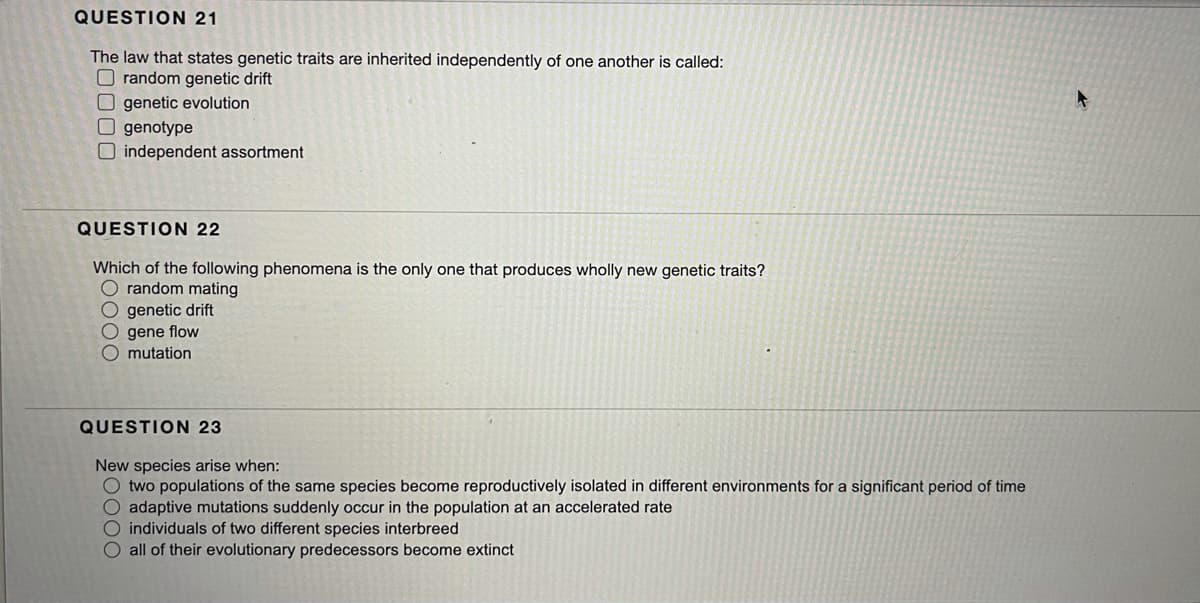 QUESTION 21
The law that states genetic traits are inherited independently of one another is called:
O random genetic drift
O genetic evolution
O genotype
O independent assortment
QUESTION 22
Which of the following phenomena is the only one that produces wholly new genetic traits?
O random mating
O genetic drift
O gene flow
mutation
QUESTION 23
New species arise when:
O two populations of the same species become reproductively isolated in different environments for a significant period of time
O adaptive mutations suddenly occur in the population at an accelerated rate
O individuals of two different species interbreed
O all of their evolutionary predecessors become extinct
