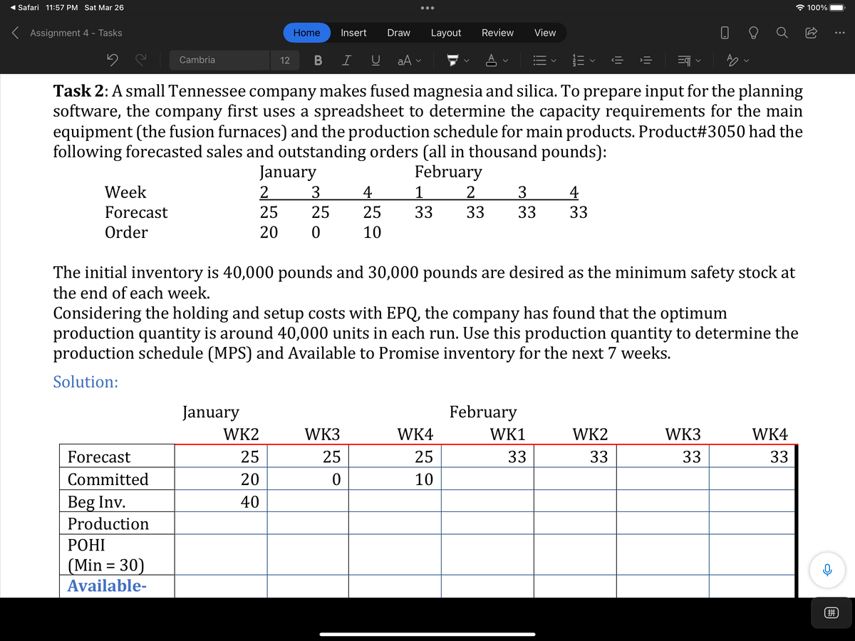 Safari 11:57 PM Sat Mar 26
* 100%
•..
K Assignment 4 - Tasks
Home
Insert
Draw
Layout
Review
View
Cambria
12
B
I U
aA v
=>
Task 2: A small Tennessee company makes fused magnesia and silica. To prepare input for the planning
software, the company first uses a spreadsheet to determine the capacity requirements for the main
equipment (the fusion furnaces) and the production schedule for main products. Product#3050 had the
following forecasted sales and outstanding orders (all in thousand pounds):
January
2
25
February
1
Week
3
4
25
3.
4
Forecast
25
33
33
33
33
Order
20
10
The initial inventory is 40,000 pounds and 30,000 pounds are desired as the minimum safety stock at
the end of each week.
Considering the holding and setup costs with EPQ, the company has found that the optimum
production quantity is around 40,000 units in each run. Use this production quantity to determine the
production schedule (MPS) and Available to Promise inventory for the next 7 weeks.
Solution:
January
February
WK2
WK3
WK4
WK1
WK2
WK3
WK4
Forecast
25
25
25
33
33
33
33
Committed
20
10
Beg Inv.
40
Production
РОНІ
(Min = 30)
Available-
