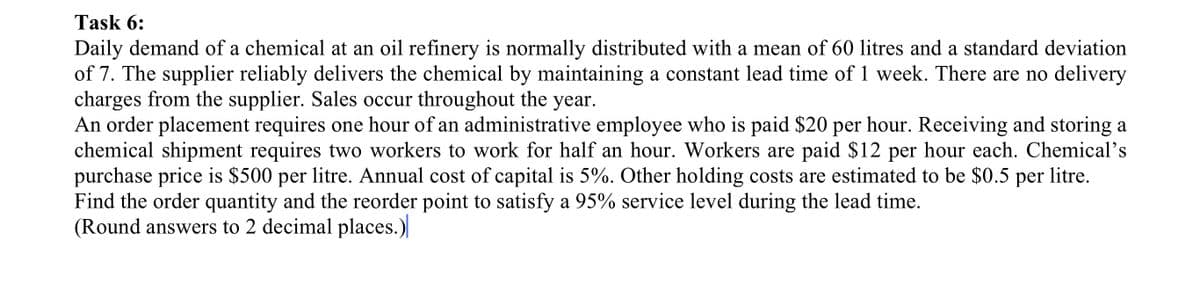 Task 6:
Daily demand of a chemical at an oil refinery is normally distributed with a mean of 60 litres and a standard deviation
of 7. The supplier reliably delivers the chemical by maintaining a constant lead time of 1 week. There are no delivery
charges from the supplier. Sales occur throughout the year.
An order placement requires one hour of an administrative employee who is paid $20 per hour. Receiving and storing a
chemical shipment requires two workers to work for half an hour. Workers are paid $12 per hour each. Chemical's
purchase price is $500 per litre. Annual cost of capital is 5%. Other holding costs are estimated to be $0.5 per litre.
Find the order quantity and the reorder point to satisfy a 95% service level during the lead time.
(Round answers to 2 decimal places.)
