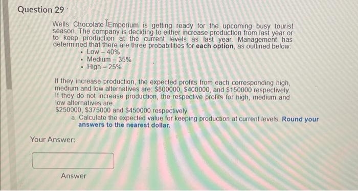 Question 29
Wells Chocolate lEmporium is getting ready for the upcoming busy tourist
season. The company is deciding to either increase production from last year or
to keep production at the current levels as last year. Management has
determined that there are three probabilities for each option, as outlined below:
• Low – 40%
Medium – 35%
· High – 25%
If they increase production, the expected profits from each corresponding high,
medium and low alternatives are: $800000, $400000, and $150000 respectively
If they do not increase production, the respective profits for high, medium and
low alternatives are
$250000, $375000 and $450000 respectively
a Calculate the expected value for keeping production at current levels. Round your
answers to the nearest dollar.
Your Answer:
Answer
