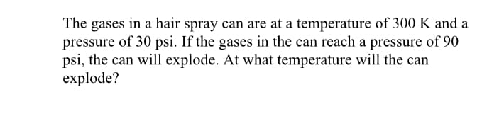 The gases in a hair spray can are at a temperature of 300 K and a
pressure of 30 psi. If the gases in the can reach a pressure of 90
psi, the can will explode. At what temperature will the can
explode?