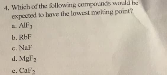 4. Which of the following compounds would be
expected to have the lowest melting point?
a. AIF3
b. RbF
c. NaF
d. MgF2
e. CaF2
