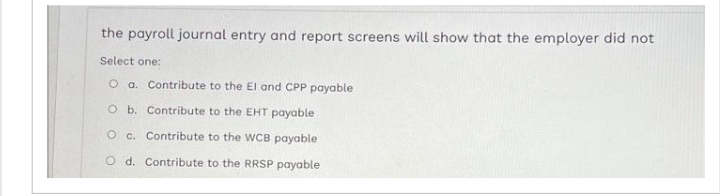 the payroll journal entry and report screens will show that the employer did not
Select one:
O a. Contribute to the El and CPP payable
O b. Contribute to the EHT payable
O c. Contribute to the WCB payable
O d. Contribute to the RRSP payable