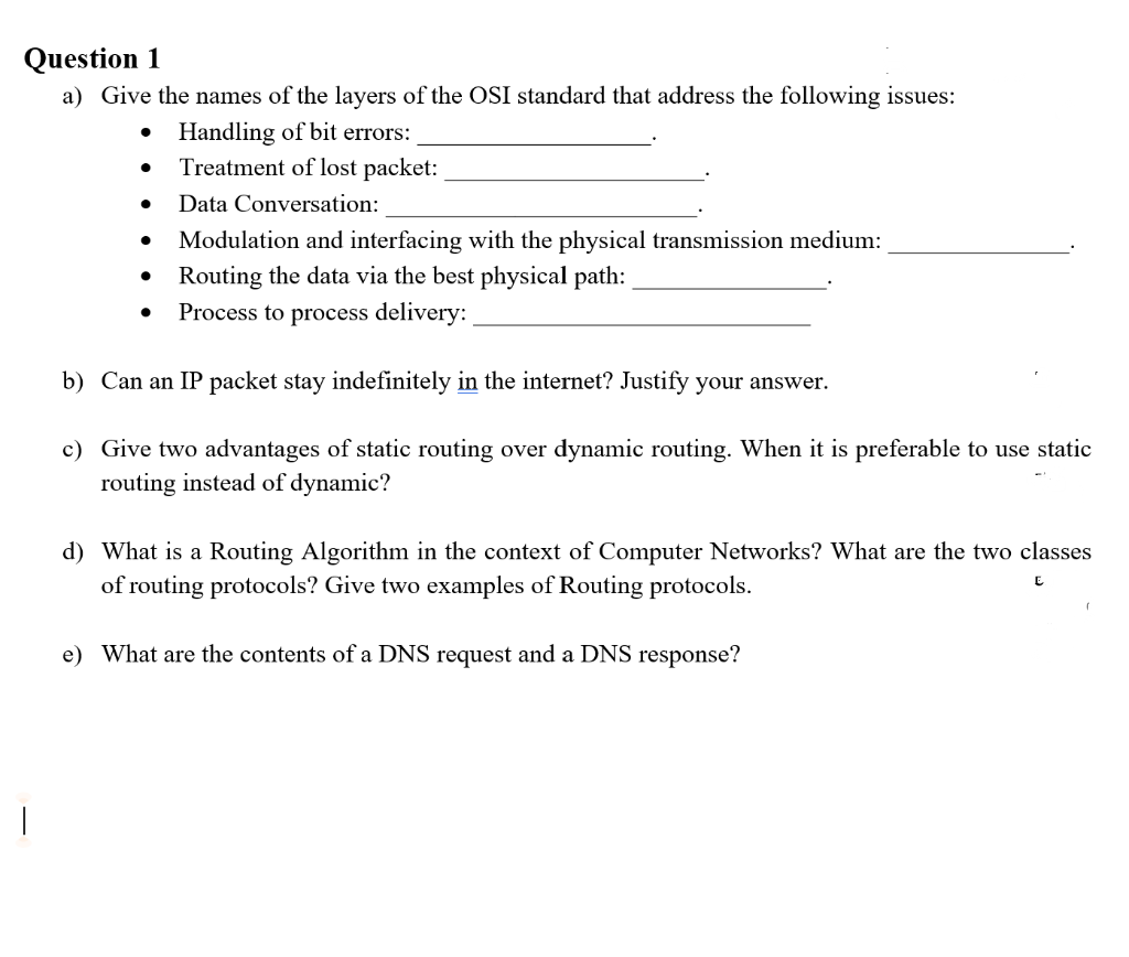 Question 1
a) Give the names of the layers of the OSI standard that address the following issues:
• Handling of bit errors:
Treatment of lost packet:
Data Conversation:
Modulation and interfacing with the physical transmission medium:
Routing the data via the best physical path:
Process to process delivery:
b) Can an IP packet stay indefinitely in the internet? Justify your answer.
c) Give two advantages of static routing over dynamic routing. When it is preferable to use static
routing instead of dynamic?
d) What is a Routing Algorithm in the context of Computer Networks? What are the two classes
of routing protocols? Give two examples of Routing protocols.
e) What are the contents of a DNS request and a DNS response?
