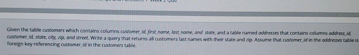 Given the table customers which contains columns customer_id, first name, last name, and state, and a table named addresses that contains columns address_id,
customer id, state, city, zip, and street. Write a query that returns all customers last names with their state and zip. Assume that customer id in the addresses table is
foreign key referencing customer_id in the customers table.
