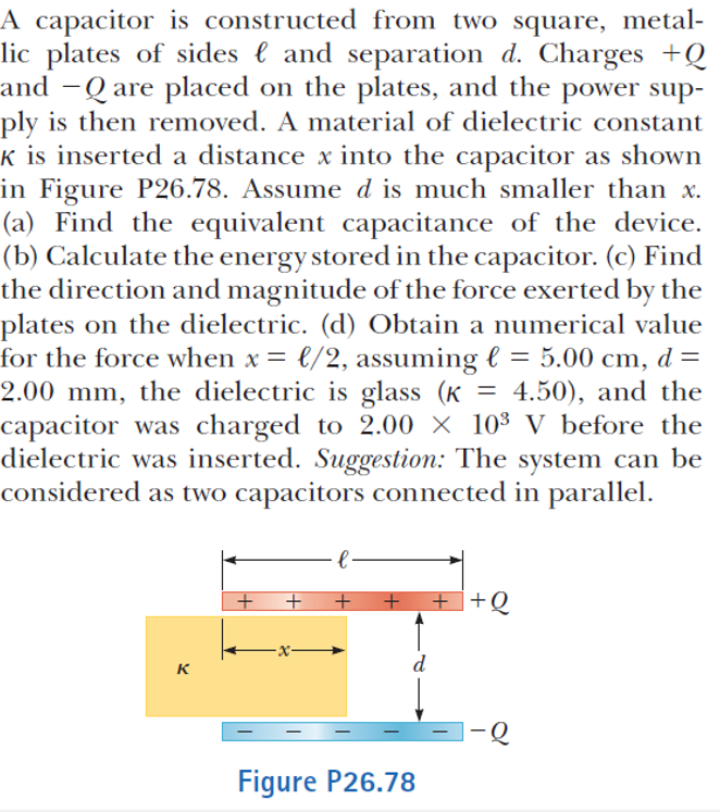 A capacitor is constructed from two square, metal-
lic plates of sides l and separation d. Charges +Q
and -Q are placed on the plates, and the power sup-
ply is then removed. A material of dielectric constant
k is inserted a distance x into the capacitor as shown
in Figure P26.78. Assume d is much smaller than x.
(a) Find the equivalent capacitance of the device.
(b) Calculate the energy stored in the capacitor. (c) Find
the direction and magnitude of the force exerted by the
plates on the dielectric. (d) Obtain a numerical value
for the force when x = €/2, assuming l = 5.00 cm, d =
2.00 mm, the dielectric is glass (K = 4.50), and the
capacitor was charged to 2.00 × 10³ V before the
dielectric was inserted. Suggestion: The system can be
considered as two capacitors connected in parallel.
|
+ ++Q
d
к
Figure P26.78
