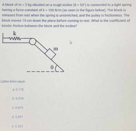 A block of m = 2 kg situated on a rough incline (e = 53") is connected to a light spring
%3D
having a force constant of k = 100 N/m (as seen in the figure below). The block is
released from rest when the spring is unstretched, and the pulley is frictionless. The
block moves 15 cm down the plane before coming to rest. What is the coefficient of
kinetic friction between the block and the incline?
k
ww
w
Lütfen birini seçin:
a. 0.115
b. 0.274
c. 0.479
d. 0.691
e. 0.333
