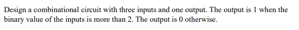 Design a combinational circuit with three inputs and one output. The output is 1 when the
binary value of the inputs is more than 2. The output is 0 otherwise.
