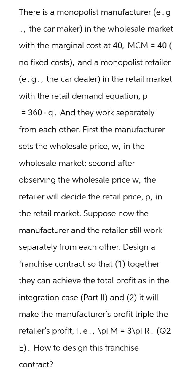 There is a monopolist manufacturer (e.g
the car maker) in the wholesale market
with the marginal cost at 40, MCM = 40 (
no fixed costs), and a monopolist retailer
(e.g., the car dealer) in the retail market
with the retail demand equation, p
= 360-q. And they work separately
from each other. First the manufacturer
sets the wholesale price, w, in the
wholesale market; second after
observing the wholesale price w, the
retailer will decide the retail price, p, in
the retail market. Suppose now the
manufacturer and the retailer still work
separately from each other. Design a
franchise contract so that (1) together
they can achieve the total profit as in the
integration case (Part II) and (2) it will
make the manufacturer's profit triple the
retailer's profit, i.e., \pi M = 3\pi R. (Q2
E). How to design this franchise
contract?