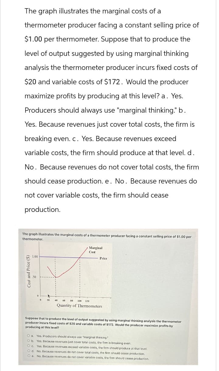 The graph illustrates the marginal costs of a
thermometer producer facing a constant selling price of
$1.00 per thermometer. Suppose that to produce the
level of output suggested by using marginal thinking
analysis the thermometer producer incurs fixed costs of
$20 and variable costs of $172. Would the producer
maximize profits by producing at this level? a. Yes.
Producers should always use "marginal thinking." b.
Yes. Because revenues just cover total costs, the firm is
breaking even. c. Yes. Because revenues exceed
variable costs, the firm should produce at that level. d.
No. Because revenues do not cover total costs, the firm
should cease production. e. No. Because revenues do
not cover variable costs, the firm should cease
production.
The graph illustrates the marginal costs of a thermometer producer facing a constant selling price of $1.00 per
thermometer.
1.00
Marginal
Cost
Price
Cost and Price ($)
.50
60
100 120
Quantity of Thermometers
Suppose that to produce the level of output suggested by using marginal thinking analysis the thermometer
producer incurs fixed costs of $20 and variable costs of $172. Would the producer maximize profits by
producing at this level?
O a. Yes. Producers should always use "marginal thinking."
O b. Yes. Because revenues just cover total costs, the firm is breaking even.
O c. Yes. Because revenues exceed variable costs, the firm should produce at that level.
O d. No. Because revenues do not cover total costs, the firm should cease production.
O e. No. Because revenues do not cover variable costs, the firm should cease production.
