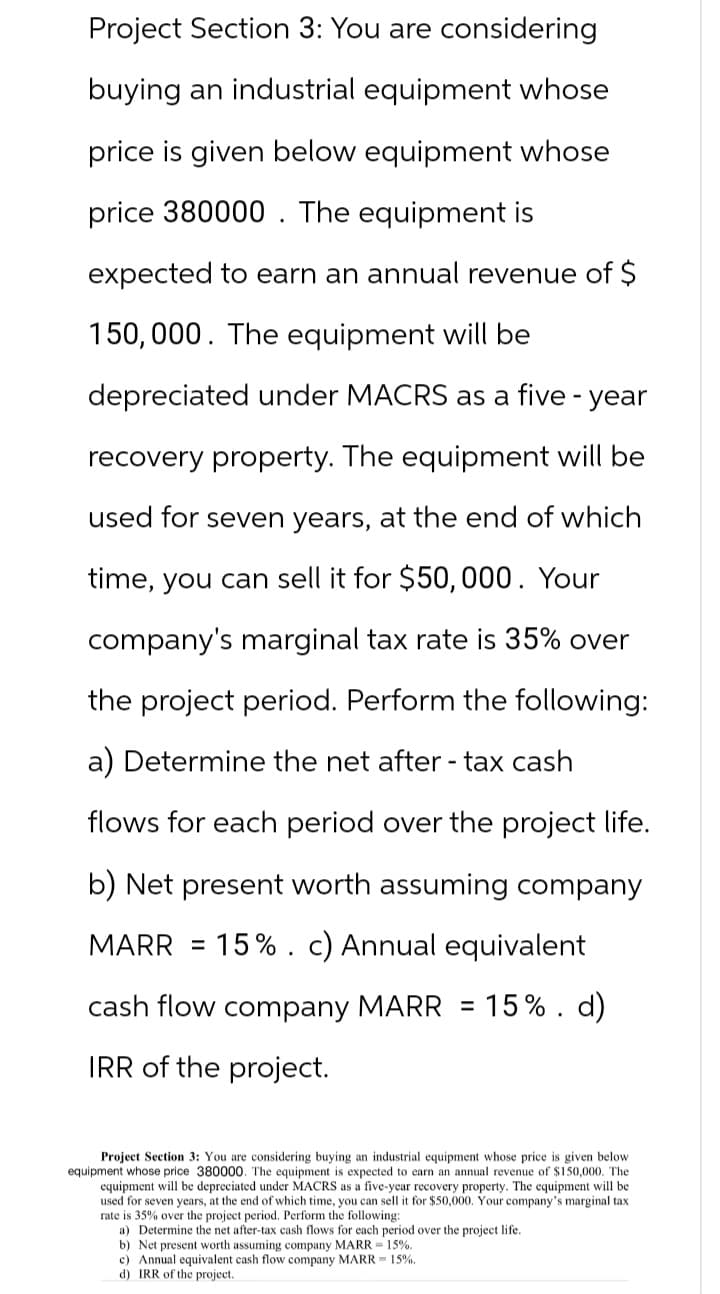 Project Section 3: You are considering
buying an industrial equipment whose
price is given below equipment whose
price 380000. The equipment is
expected to earn an annual revenue of $
150,000. The equipment will be
depreciated under MACRS as a five-year
recovery property. The equipment will be
used for seven years, at the end of which
time, you can sell it for $50,000. Your
company's marginal tax rate is 35% over
the project period. Perform the following:
a) Determine the net after-tax cash
flows for each period over the project life.
b) Net present worth assuming company
MARR = 15%. c) Annual equivalent
cash flow company MARR = 15%. d)
IRR of the project.
Project Section 3: You are considering buying an industrial equipment whose price is given below.
equipment whose price 380000. The equipment is expected to earn an annual revenue of $150,000. The
equipment will be depreciated under MACRS as a five-year recovery property. The equipment will be
used for seven years, at the end of which time, you can sell it for $50,000. Your company's marginal tax
rate is 35% over the project period. Perform the following:
a) Determine the net after-tax cash flows for each period over the project life.
b) Net present worth assuming company MARR = 15%.
c) Annual equivalent cash flow company MARR 15%.
d) IRR of the project.