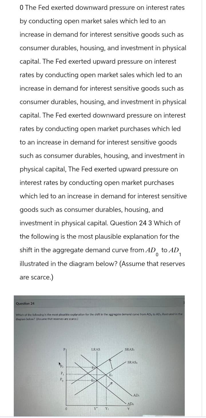 0 The Fed exerted downward pressure on interest rates
by conducting open market sales which led to an
increase in demand for interest sensitive goods such as
consumer durables, housing, and investment in physical
capital. The Fed exerted upward pressure on interest
rates by conducting open market sales which led to an
increase in demand for interest sensitive goods such as
consumer durables, housing, and investment in physical
capital. The Fed exerted downward pressure on interest
rates by conducting open market purchases which led
to an increase in demand for interest sensitive goods
such as consumer durables, housing, and investment in
physical capital, The Fed exerted upward pressure on
interest rates by conducting open market purchases
which led to an increase in demand for interest sensitive
goods such as consumer durables, housing, and
investment in physical capital. Question 24 3 Which of
the following is the most plausible explanation for the
shift in the aggregate demand curve from AD to AD
illustrated in the diagram below? (Assume that reserves
are scarce.)
0
Question 24
Which of the following is the most plausible explanation for the shift in the aggregate demand curve from ADo to AD, illustrated in the
diagram below? (Assume that reserves are scarce.)
P₁
Po
LRAS
SRAS₁
E
SRASO
AD₁
ADo
0
Y*
Y₁
Y