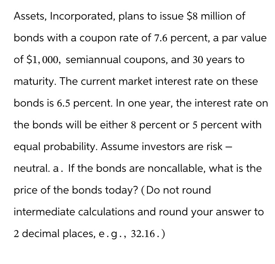 Assets, Incorporated, plans to issue $8 million of
bonds with a coupon rate of 7.6 percent, a par value
of $1,000, semiannual coupons, and 30 years to
maturity. The current market interest rate on these
bonds is 6.5 percent. In one year, the interest rate on
the bonds will be either 8 percent or 5 percent with
equal probability. Assume investors are risk-
neutral. a. If the bonds are noncallable, what is the
price of the bonds today? (Do not round
intermediate calculations and round your answer to
2 decimal places, e.g., 32.16.)