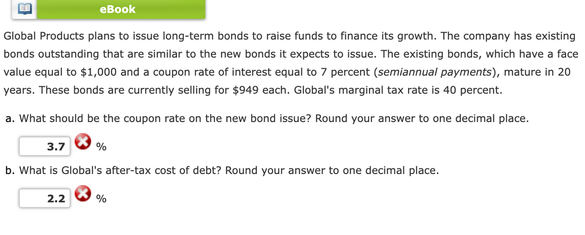 Global Products plans to issue long-term bonds to raise funds to finance its growth. The company has existing
bonds outstanding that are similar to the new bonds it expects to issue. The existing bonds, which have a face
value equal to $1,000 and a coupon rate of interest equal to 7 percent (semiannual payments), mature in 20
years. These bonds are currently selling for $949 each. Global's marginal tax rate is 40 percent.
a. What should be the coupon rate on the new bond issue? Round your answer to one decimal place.
3.7
eBook
2.2
%
b. What is Global's after-tax cost of debt? Round your answer to one decimal place.
%