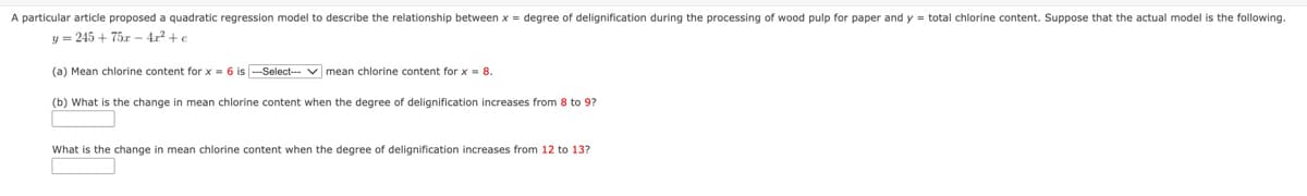 A particular article proposed a quadratic regression model to describe the relationship between x = degree of delignification during the processing of wood pulp for paper and y = total chlorine content. Suppose that the actual model is the following.
y=245+ 75x-4x² + e
(a) Mean chlorine content for x = 6 is ---Select--- mean chlorine content for x = 8.
(b) What is the change in mean chlorine content when the degree of delignification increases from 8 to 9?
What is the change in mean chlorine content when the degree of delignification increases from 12 to 13?