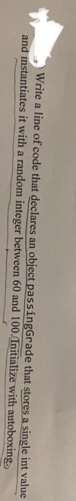 Write a line of code that declares an object passingGrade that stores a single int value
and instantiates it with a random integer between 60 and 100.(Initialize with autoboxing
