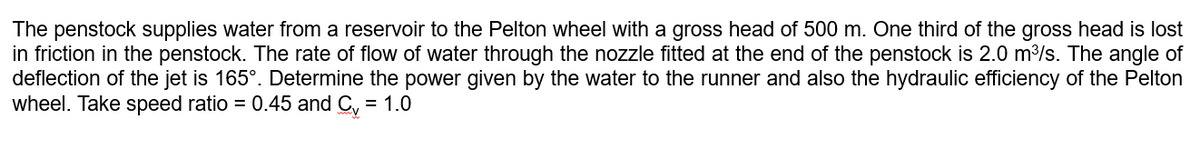 The penstock supplies water from a reservoir to the Pelton wheel with a gross head of 500 m. One third of the gross head is lost
in friction in the penstock. The rate of flow of water through the nozzle fitted at the end of the penstock is 2.0 m³/s. The angle of
deflection of the jet is 165°. Determine the power given by the water to the runner and also the hydraulic efficiency of the Pelton
wheel. Take speed ratio = 0.45 and Cv = 1.0