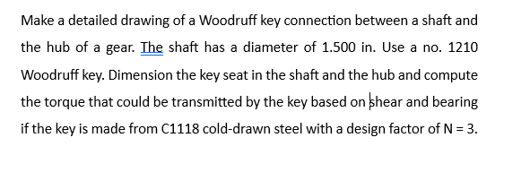 Make a detailed drawing of a Woodruff key connection between a shaft and
the hub of a gear. The shaft has a diameter of 1.500 in. Use a no. 1210
Woodruff key. Dimension the key seat in the shaft and the hub and compute
the torque that could be transmitted by the key based on shear and bearing
if the key is made from C1118 cold-drawn steel with a design factor of N = 3.