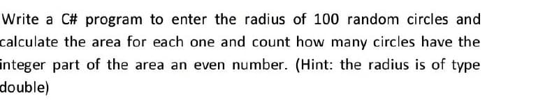 Write a C# program to enter the radius of 100 random circles and
calculate the area for each one and count how many circles have the
integer part of the area an even number. (Hint: the radius is of type
double)
