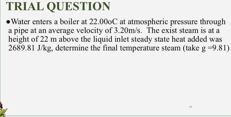 TRIAL QUESTION
●Water enters a boiler at 22.000C at atmospheric pressure through
a pipe at an average velocity of 3.20m/s. The exist steam is at a
height of 22 m above the liquid inlet steady state heat added was
2689.81 J/kg, determine the final temperature steam (take g =9.81)
45