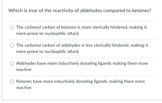 Which is true of the reactivity of aldehydes compared to ketones?
The carbonyl carbon of ketones is more sterically hindered, making it
more prone to nucleophlic attack
O The carbonyl carbon of aldehydes is less sterically hindered, making it
more prone to nucleophlic attack
O Aldehydes have more inductively donating ligands making them more
reactive
Ketones have more inductively donating ligands, making them more
reactive
