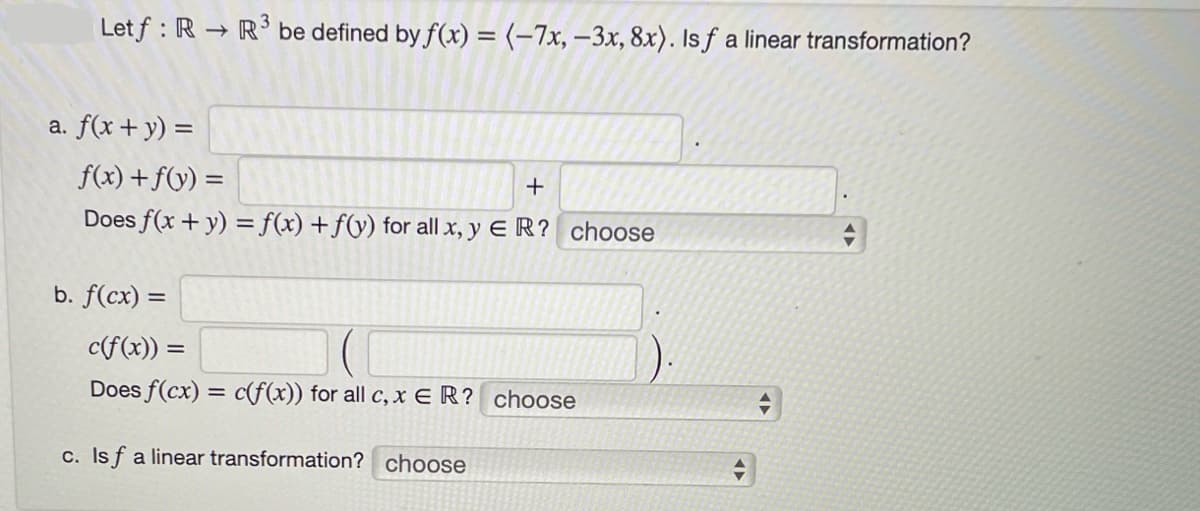 Letf : R → R³ be defined by f(x) = (-7x, -3x, 8x). Is f a linear transformation?
a. f(x + y) =
f(x) +f(y) =
+
Does f(x + y) = f(x) + f(y) for all x, y ER? choose
b. f(cx) =
c(f(x)) =
Does f(cx) = c(f(x)) for all c, x ER? choose
c. Isf a linear transformation? choose