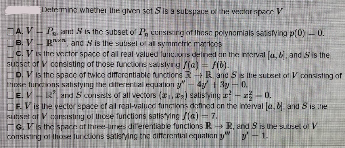 Determine whether the given set S is a subspace of the vector space V
OA. V
OB. V
Pn, and S is the subset of Pn consisting of those polynomials satisfying p(0) = 0.
Rx, and S is the subset of all symmetric matrices
OC. V is the vector space of all real-valued functions defined on the interval [a, b], and S is the
subset of V consisting of those functions satisfying f(a) = f(b).
OD. V is the space of twice differentiable functions R →→ R, and S is the subset of V consisting of
those functions satisfying the differential equation y" - 4y + 3y = 0.
OE. VR2, and S consists of all vectors (1, ₂) satisfying x - x = 0.
OF. V is the vector space of all real-valued functions defined on the interval [a, b], and S is the
subset of V consisting of those functions satisfying f(a) = 7.
G. V is the space of three-times differentiable functions R→ R, and S is the subset of V
consisting of those functions satisfying the differential equation y" - y = 1.