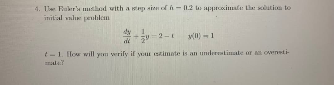 4. Use Euler's method with a step size of h = 0.2 to approximate the solution to
initial value problem
dy
1
y(0) = 1
dt
t = 1. How will you verify if your estimate is an underestimate or an overesti-
mate?
