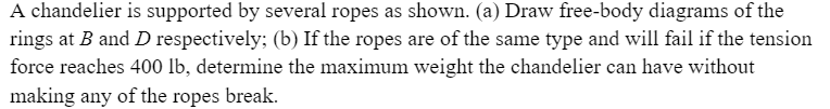 A chandelier is supported by several ropes as shown. (a) Draw free-body diagrams of the
rings at B and D respectively; (b) If the ropes are of the same type and will fail if the tension
force reaches 400 lb, determine the maximum weight the chandelier can have without
making any of the ropes break.
