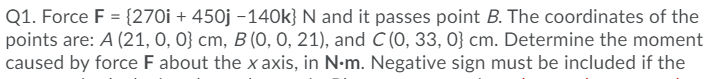 Q1. Force F = {270i + 450j –140k} N and it passes point B. The coordinates of the
points are: A (21, 0, 0} cm, B (O, 0, 21), and C (0, 33, 0} cm. Determine the moment
caused by force F about the x axis, in N-m. Negative sign must be included if the
