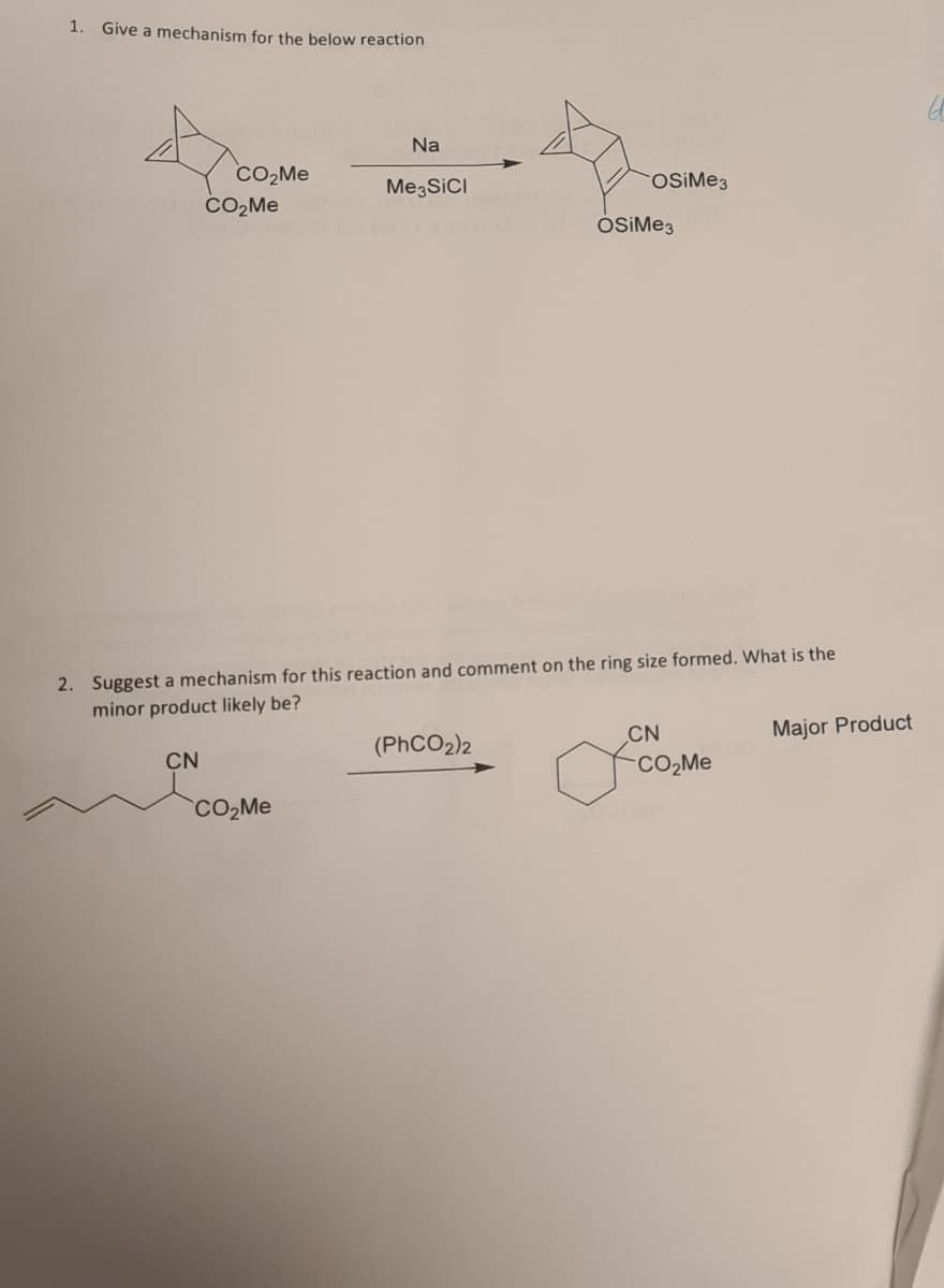 1.
Give a mechanism for the below reaction
Na
CO₂Me
CO₂Me
Me3SICI
OSiMe3
2. Suggest a mechanism for this reaction and comment on the ring size formed. What is the
minor product likely be?
(PhCO2)2
CN
Major Product
CN
foo
CO₂Me
OCH
OSiMe3
CO₂Me
ㅂ