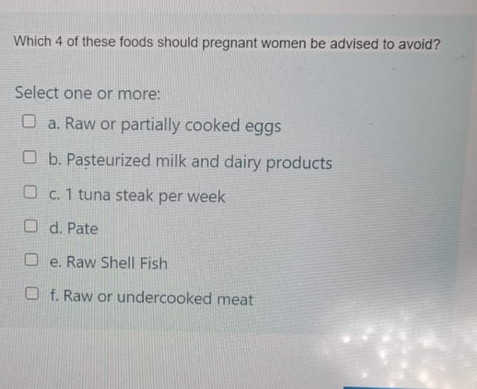 Which 4 of these foods should pregnant women be advised to avoid?
Select one or more:
a. Raw or partially cooked eggs
Ob. Pasteurized milk and dairy products
O c. 1 tuna steak per week
Od. Pate
e. Raw Shell Fish
Of. Raw or undercooked meat