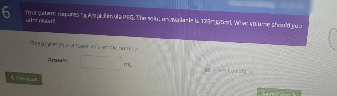 6
Your patient requires 1g Ampicillin via PEG. The solution available is 125mg/5ml. What volume should you
administer?
Please give your answer as a whole number
Answer:
mL
Show Calculator
Save/Next
<Previous