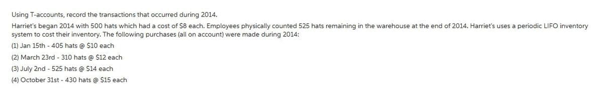 Using T-accounts, record the transactions that occurred during 2014.
Harriet's began 2014 with 500 hats which had a cost of $8 each. Employees physically counted 525 hats remaining in the warehouse at the end of 2014. Harriet's uses a periodic LIFO inventory
system to cost their inventory. The following purchases (all on account) were made during 2014:
(1) Jan 15th - 405 hats @ $10 each
(2) March 23rd - 310 hats @ $12 each
(3) July 2nd - 525 hats @ $14 each
(4) October 31st - 430 hats @ $15 each