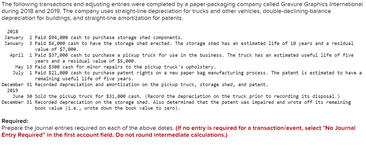 The following transactions and adjusting entries were completed by a paper-packaging company called Gravure Graphics International
during 2018 and 2019. The company uses straight-line depreciation for trucks and other vehicles, double-declining-balance
depreciation for buildings, and straight-line amortization for patents.
2018
January 2 Paid $94,000 cash to purchase storage shed components.
January 3 Paid $4,000 cash to have the storage shed erected. The storage shed has an estimated life of 10 years and a residual
value of $7,000.
April 1 Paid $37,000 cash to purchase a pickup truck for use in the business. The truck has an estimated useful life of five
years and a residual value of $5,000.
May 13 Paid $300 cash for minor repairs to the pickup truck's upholstery.
July 1 Paid $21,000 cash to purchase patent rights on a new paper bag manufacturing process. The patent is estimated to have a
remaining useful life of five years.
December 31 Recorded depreciation and amortization on the pickup truck, storage shed, and patent.
2019
June 30 Sold the pickup truck for $31,000 cash. (Record the depreciation on the truck prior to recording its disposal.)
December 31 Recorded depreciation on the storage shed. Also determined that the patent was impaired and wrote off its remaining
book value (i.e., wrote down the book value to zero).
Required:
Prepare the journal entries required on each of the above dates. (If no entry is required for a transaction/event, select "No Journal
Entry Required" in the first account field. Do not round intermediate calculations.)