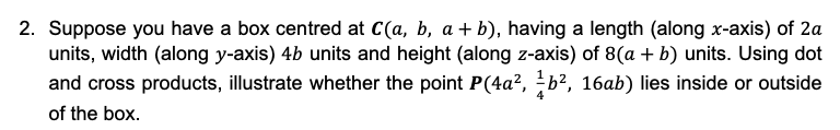 2. Suppose you have a box centred at C(a, b, a + b), having a length (along x-axis) of 2a
units, width (along y-axis) 4b units and height (along z-axis) of 8(a + b) units. Using dot
and cross products, illustrate whether the point P(4a², ¹b², 16ab) lies inside or outside
of the box.