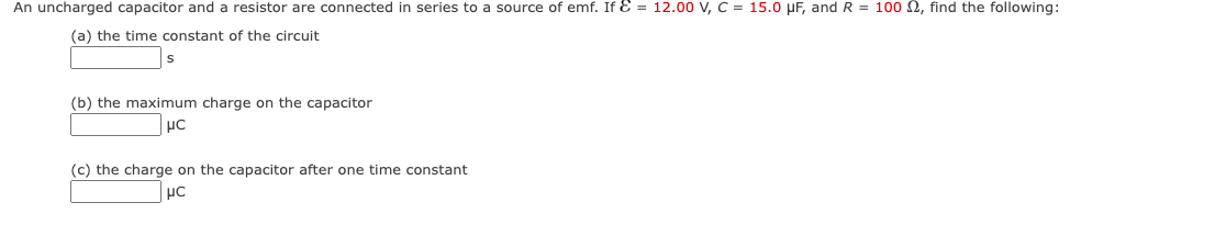 An uncharged capacitor and a resistor are connected in series to a source of emf. If & = 12.00 V, C = 15.0 μF, and R = 100 , find the following:
(a) the time constant of the circuit
(b) the maximum charge on the capacitor
μC
(c) the charge on the capacitor after one time constant
μC