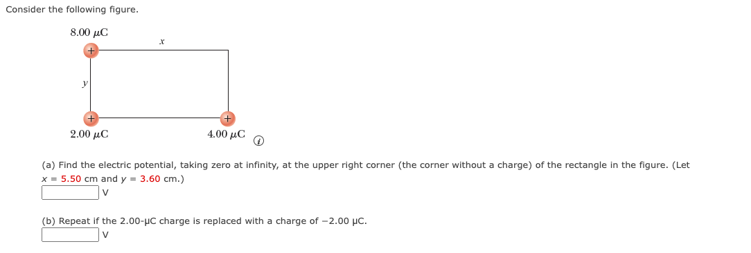 Consider the following figure.
8.00 μα
2.00 μC
4.00 με
↑
(a) Find the electric potential, taking zero at infinity, at the upper right corner (the corner without a charge) of the rectangle in the figure. (Let
x = 5.50 cm and y = 3.60 cm.)
V
(b) Repeat if the 2.00-μC charge is replaced with a charge of -2.00 μC.
V