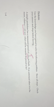 PROBLEM:
Use the knowledge you have gained to solve the following problem. Show all steps. Check
your answer and steps before leaving.
A simple pendulum has a measured period of 1.10 s on Earth. If an astronaut takes it to the
moon, where g-1.62 m/s², what will he measure its period to be?
1