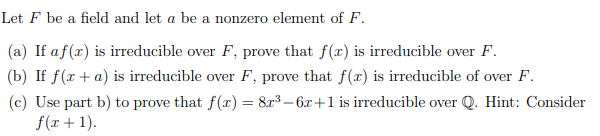 Let F be a field and let a be a nonzero element of F.
(a) If af(x) is irreducible over F, prove that f(x) is irreducible over F.
(b) If f(x + a) is irreducible over F, prove that f(x) is irreducible of over F.
(c) Use part b) to prove that f(x) = 8r³ – 6x+1 is irreducible over Q. Hint: Consider
f(x + 1).
