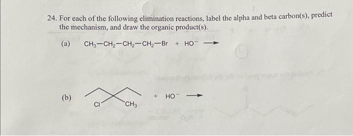 24. For each of the following elimination reactions, label the alpha and beta carbon(s), predict
the mechanism, and draw the organic product(s).
(a)
CH,–CH2–CH2–CH, Br + HỌ
(b)
CH3
+HO