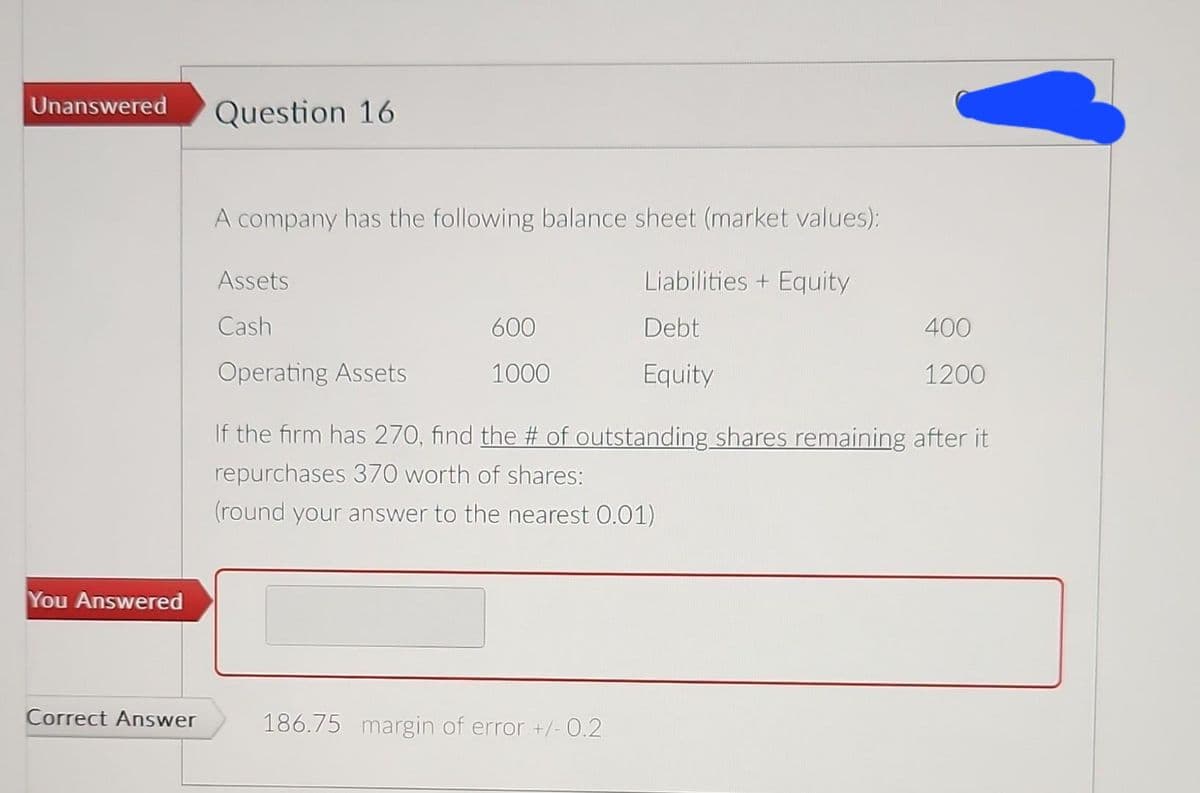 Unanswered
You Answered
Correct Answer
Question 16
A company has the following balance sheet (market values):
Liabilities + Equity
Debt
Equity
Assets
Cash
Operating Assets
600
1000
400
1200
If the firm has 270, find the # of outstanding shares remaining after it
repurchases 370 worth of shares:
(round your answer to the nearest 0.01)
186.75 margin of error +/- 0.2