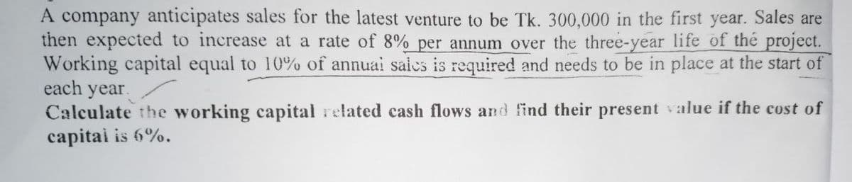 A company anticipates sales for the latest venture to be Tk. 300,000 in the first year. Sales are
then expected to increase at a rate of 8% per annum over the three-year life of the project.
Working capital equal to 10% of annual sales is required and needs to be in place at the start of
each year.
Calculate the working capital related cash flows and find their present value if the cost of
capital is 6%.