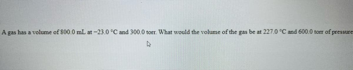 A gas has a volume of 800.0 mL at -23.0 °C and 300.0 torr. What would the volume of the gas be at 227.0 °C and 600.0 torr of pressure