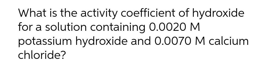 What is the activity coefficient of hydroxide
for a solution containing 0.0020 M
potassium hydroxide and 0.0070 M calcium
chloride?

