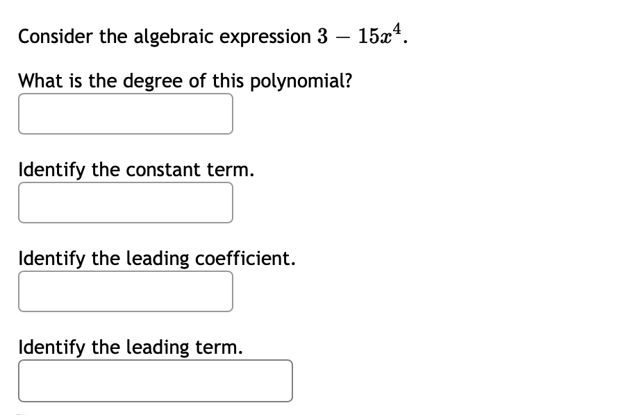 Consider the algebraic expression 3 – 15x*.
What is the degree of this polynomial?
Identify the constant term.
Identify the leading coefficient.
Identify the leading term.
