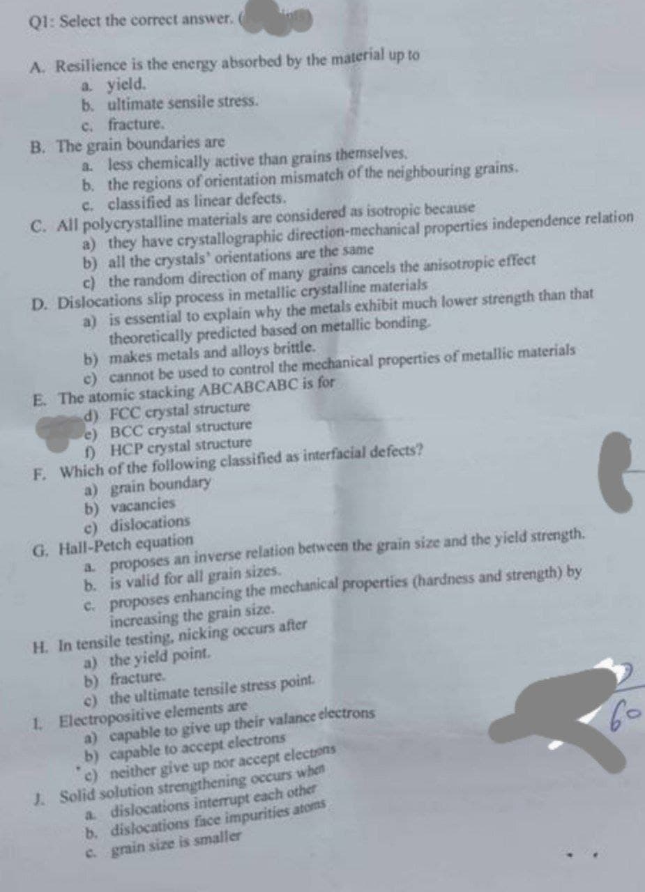 Q1: Select the correct answer.
up to
A. Resilience is the energy absorbed by the material
a. yield.
b. ultimate sensile stress.
c. fracture.
B. The grain boundaries are
a. less chemically active than grains themselves.
b. the regions of orientation mismatch of the neighbouring grains.
c. classified as linear defects.
C. All polycrystalline materials are considered as isotropic because
a) they have crystallographic direction-mechanical properties independence relation
b) all the crystals' orientations are the same
c) the random direction of many grains cancels the anisotropic effect
D. Dislocations slip process in metallic crystalline materials
a) is essential to explain why the metals exhibit much lower strength than that
theoretically predicted based on metallic bonding.
b) makes metals and alloys brittle.
c) cannot be used to control the mechanical properties of metallic materials
E. The atomic stacking ABCABCABC is for
d) FCC crystal structure
e) BCC crystal structure
f) HCP crystal structure
F. Which of the following classified as interfacial defects?
a) grain boundary
b) vacancies
c) dislocations
G. Hall-Petch equation
a. proposes an inverse relation between the grain size and the yield strength.
b. is valid for all grain sizes.
c. proposes enhancing the mechanical properties (hardness and strength) by
increasing the grain size.
H. In tensile testing, nicking occurs after
a) the yield point.
b) fracture.
c) the ultimate tensile stress point.
1. Electropositive elements are
a) capable to give up their valance electrons
b) capable to accept electrons
c) neither give up nor accept electrons
J. Solid solution strengthening occurs when
a. dislocations interrupt each other
b. dislocations face impurities atoms
c. grain size is smaller
(